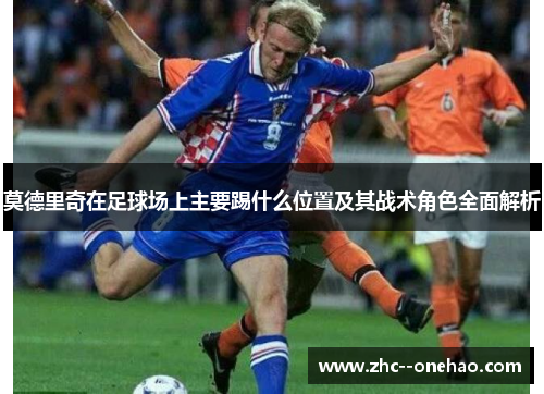 莫德里奇在足球场上主要踢什么位置及其战术角色全面解析