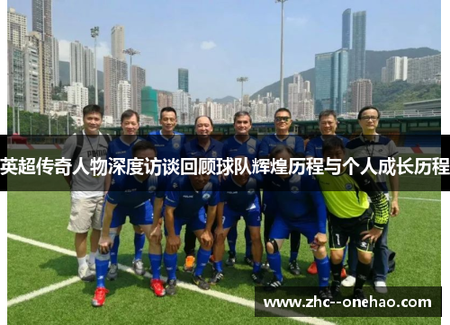 英超传奇人物深度访谈回顾球队辉煌历程与个人成长历程