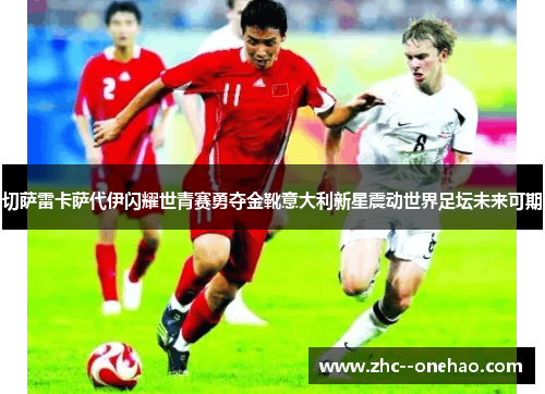 切萨雷卡萨代伊闪耀世青赛勇夺金靴意大利新星震动世界足坛未来可期