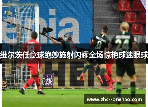 维尔茨任意球绝妙施射闪耀全场惊艳球迷眼球
